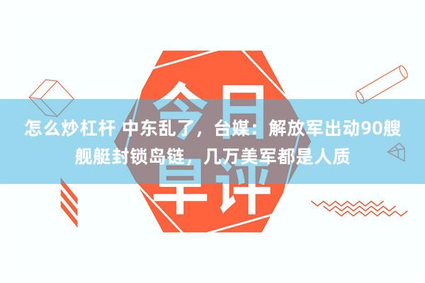 怎么炒杠杆 中东乱了，台媒：解放军出动90艘舰艇封锁岛链，几万美军都是人质