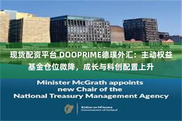 现货配资平台 DOOPRIME德璞外汇：主动权益基金仓位微降，成长与科创配置上升