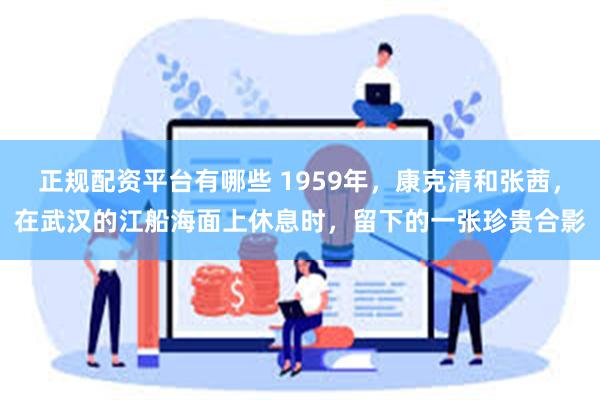 正规配资平台有哪些 1959年，康克清和张茜，在武汉的江船海面上休息时，留下的一张珍贵合影