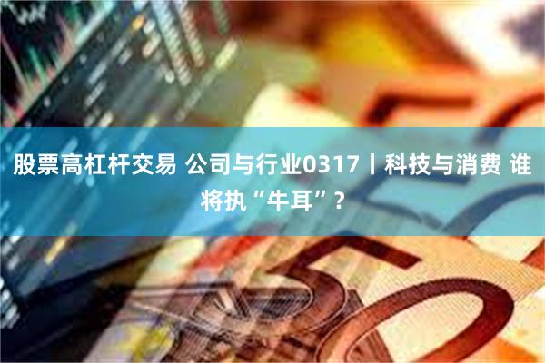 股票高杠杆交易 公司与行业0317丨科技与消费 谁将执“牛耳”？
