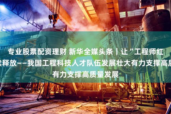 专业股票配资理财 新华全媒头条｜让“工程师红利”持续释放——我国工程科技人才队伍发展壮大有力支撑高质量发展