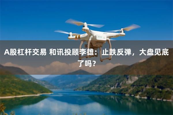A股杠杆交易 和讯投顾李雄：止跌反弹，大盘见底了吗？