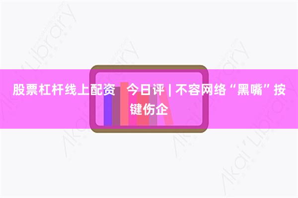 股票杠杆线上配资   今日评 | 不容网络“黑嘴”按键伤企