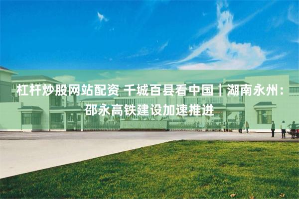 杠杆炒股网站配资 千城百县看中国｜湖南永州：邵永高铁建设加速推进