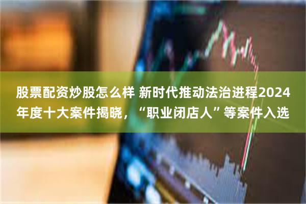 股票配资炒股怎么样 新时代推动法治进程2024年度十大案件揭晓，“职业闭店人”等案件入选