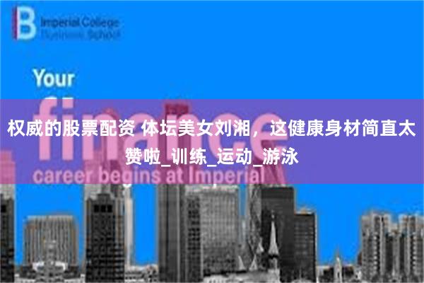 权威的股票配资 体坛美女刘湘，这健康身材简直太赞啦_训练_运动_游泳