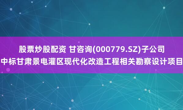 股票炒股配资 甘咨询(000779.SZ)子公司中标甘肃景电灌区现代化改造工程相关勘察设计项目