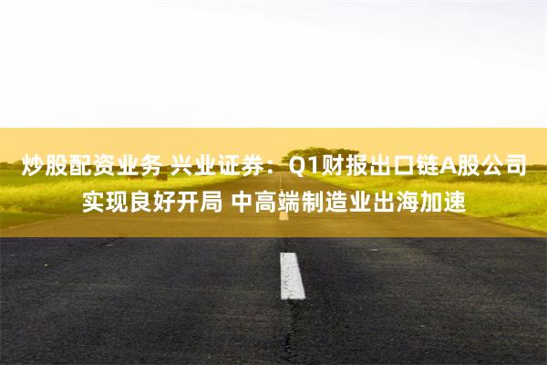 炒股配资业务 兴业证券：Q1财报出口链A股公司实现良好开局 中高端制造业出海加速