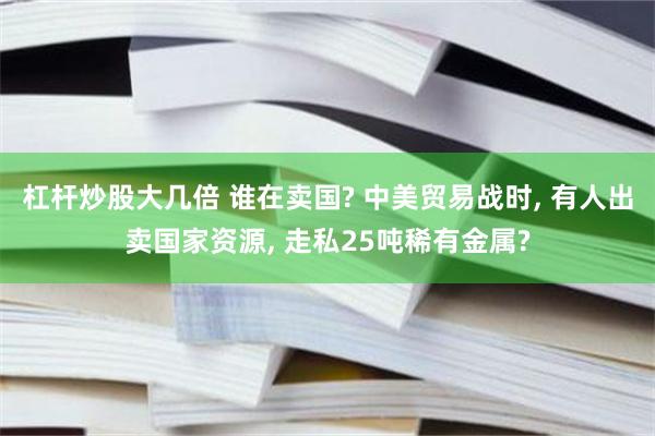 杠杆炒股大几倍 谁在卖国? 中美贸易战时, 有人出卖国家资源, 走私25吨稀有金属?