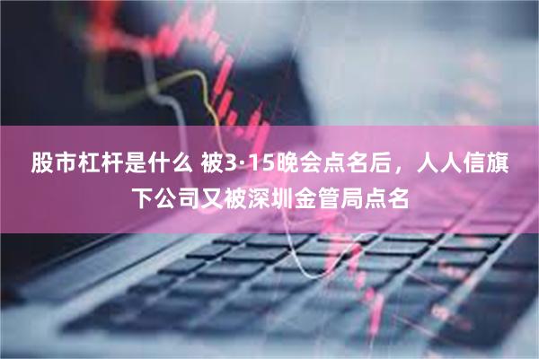 股市杠杆是什么 被3·15晚会点名后，人人信旗下公司又被深圳金管局点名