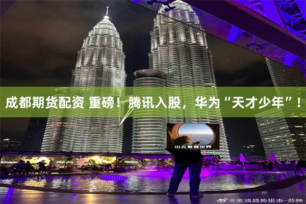 成都期货配资 重磅！腾讯入股，华为“天才少年”！