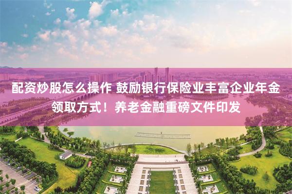 配资炒股怎么操作 鼓励银行保险业丰富企业年金领取方式！养老金融重磅文件印发