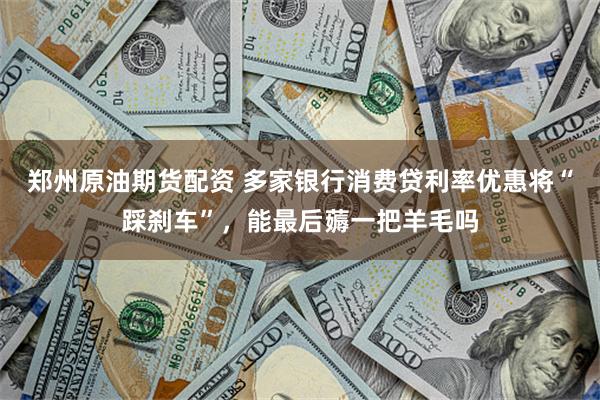 郑州原油期货配资 多家银行消费贷利率优惠将“踩刹车”，能最后薅一把羊毛吗