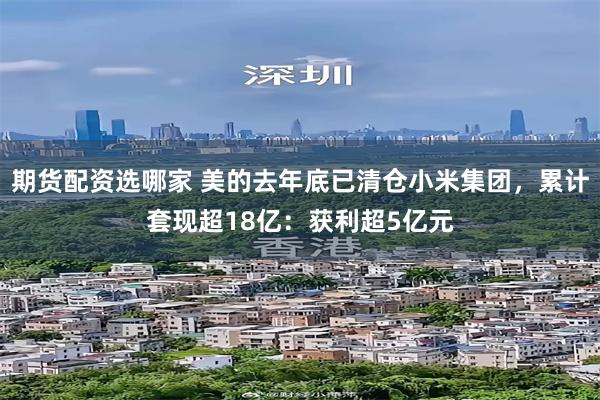 期货配资选哪家 美的去年底已清仓小米集团，累计套现超18亿：获利超5亿元