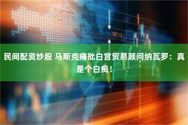 民间配资炒股 马斯克痛批白宫贸易顾问纳瓦罗：真是个白痴！