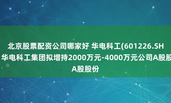北京股票配资公司哪家好 华电科工(601226.SH)：华电科工集团拟增持2000万元-4000万元公司A股股份