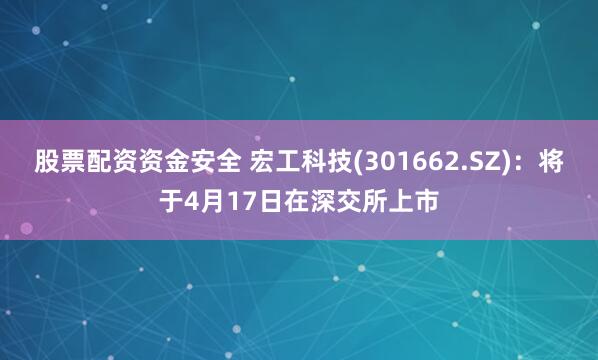 股票配资资金安全 宏工科技(301662.SZ)：将于4月17日在深交所上市