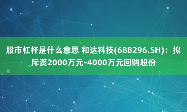 股市杠杆是什么意思 和达科技(688296.SH)：拟斥资2000万元-4000万元回购股份