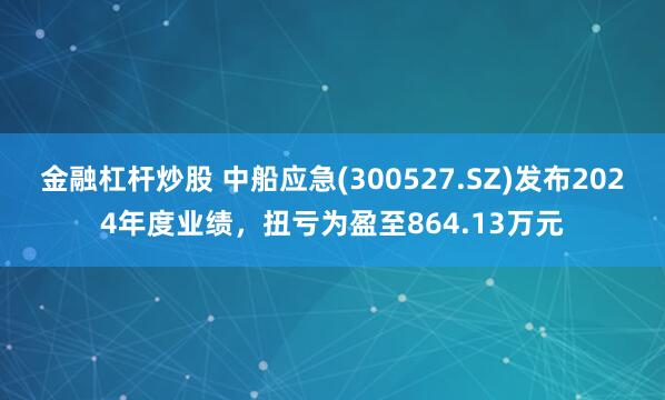 金融杠杆炒股 中船应急(300527.SZ)发布2024年度业绩，扭亏为盈至864.13万元