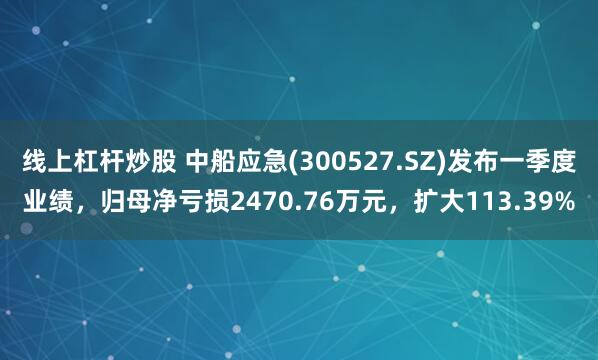 线上杠杆炒股 中船应急(300527.SZ)发布一季度业绩，归母净亏损2470.76万元，扩大113.39%