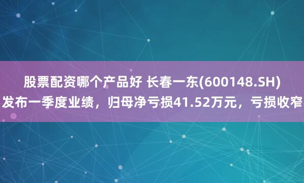 股票配资哪个产品好 长春一东(600148.SH)发布一季度业绩，归母净亏损41.52万元，亏损收窄