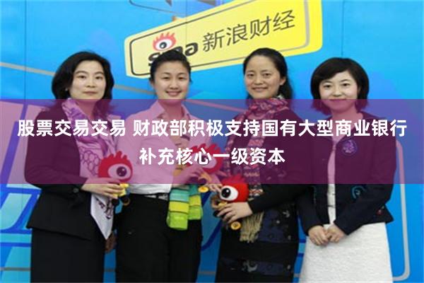 股票交易交易 财政部积极支持国有大型商业银行补充核心一级资本