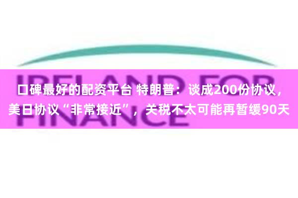 口碑最好的配资平台 特朗普：谈成200份协议，美日协议“非常接近”，关税不太可能再暂缓90天