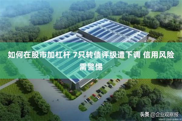 如何在股市加杠杆 7只转债评级遭下调 信用风险需警惕