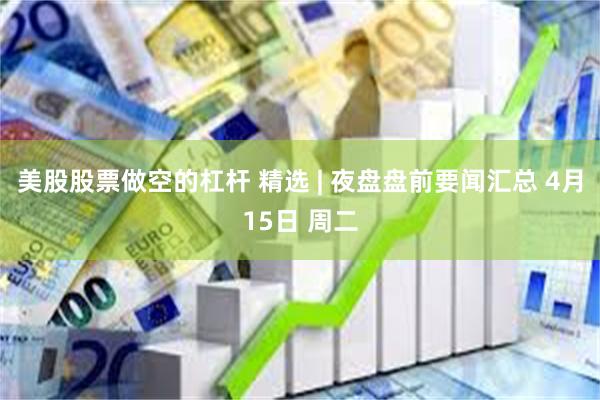 美股股票做空的杠杆 精选 | 夜盘盘前要闻汇总 4月15日 周二