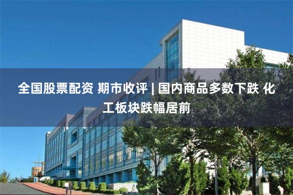全国股票配资 期市收评 | 国内商品多数下跌 化工板块跌幅居前