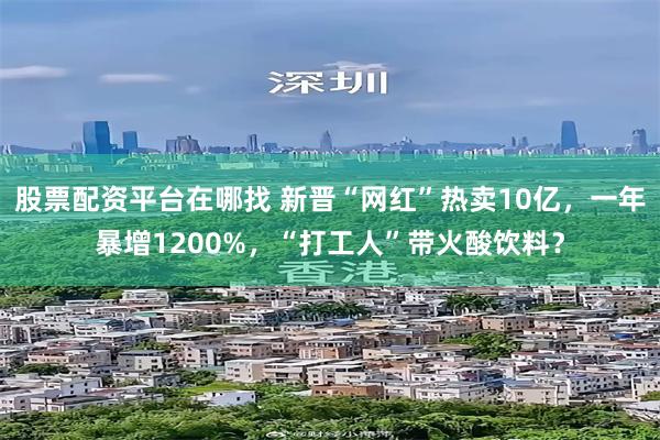 股票配资平台在哪找 新晋“网红”热卖10亿，一年暴增1200%，“打工人”带火酸饮料？
