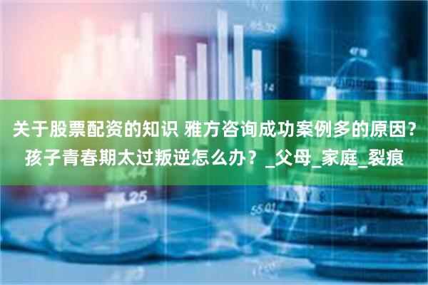 关于股票配资的知识 雅方咨询成功案例多的原因？孩子青春期太过叛逆怎么办？_父母_家庭_裂痕