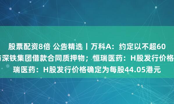 股票配资8倍 公告精选丨万科A：约定以不超60亿元万物云股票作为与深铁集团借款合同质押物；恒瑞医药：H股发行价格确定为每股44.05港元