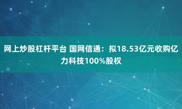 网上炒股杠杆平台 国网信通：拟18.53亿元收购亿力科技100%股权