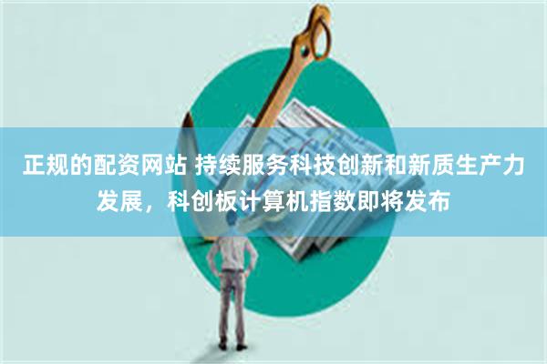正规的配资网站 持续服务科技创新和新质生产力发展，科创板计算机指数即将发布