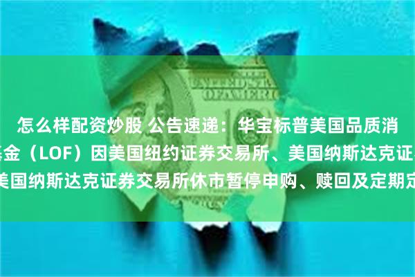 怎么样配资炒股 公告速递：华宝标普美国品质消费股票指数证券投资基金（LOF）因美国纽约证券交易所、美国纳斯达克证券交易所休市暂停申购、赎回及定期定额投资业务
