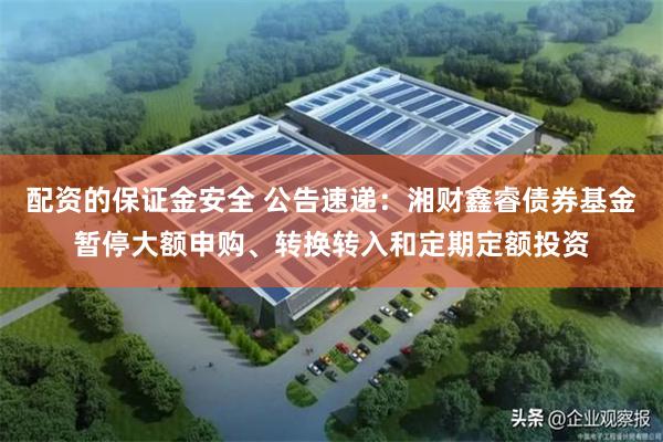 配资的保证金安全 公告速递：湘财鑫睿债券基金暂停大额申购、转换转入和定期定额投资