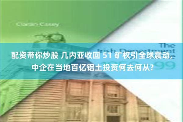 配资带你炒股 几内亚收回 51 矿权引全球震动, 中企在当地百亿铝土投资何去何从?