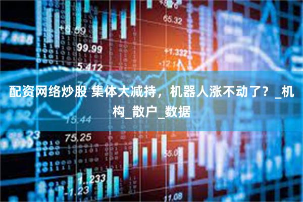 配资网络炒股 集体大减持，机器人涨不动了？_机构_散户_数据