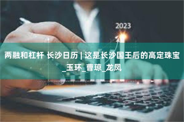 两融和杠杆 长沙日历 | 这是长沙国王后的高定珠宝_玉环_曹琼_龙凤