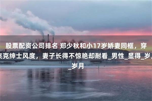 股票配资公司排名 郑少秋和小17岁娇妻同框，穿夹克绅士风度，妻子长得不惊艳却耐看_男性_显得_岁月