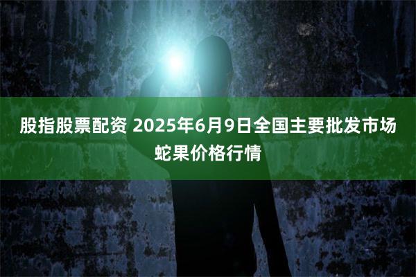 股指股票配资 2025年6月9日全国主要批发市场蛇果价格行情