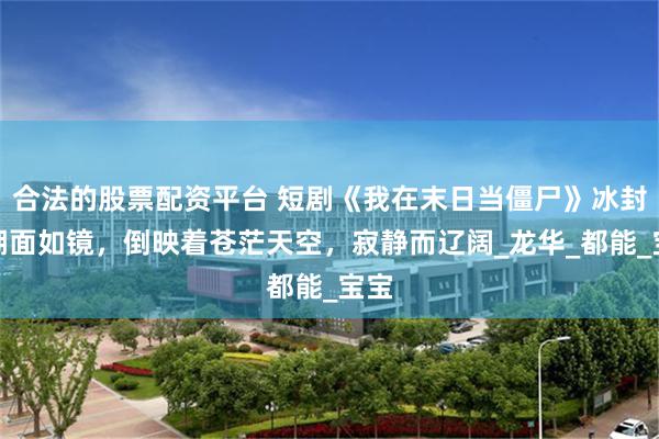 合法的股票配资平台 短剧《我在末日当僵尸》冰封的湖面如镜，倒映着苍茫天空，寂静而辽阔_龙华_都能_宝宝