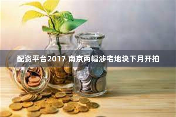 配资平台2017 南京两幅涉宅地块下月开拍