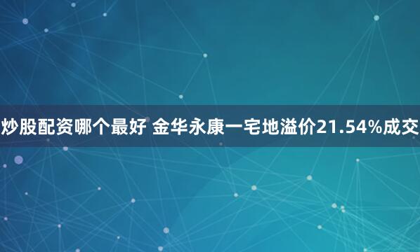 炒股配资哪个最好 金华永康一宅地溢价21.54%成交