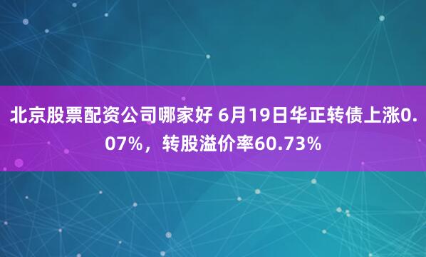 北京股票配资公司哪家好 6月19日华正转债上涨0.07%，转股溢价率60.73%