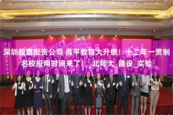深圳股票配资公司 昌平教育大升级！十二年一贯制名校投用时间来了！_北师大_建设_实验