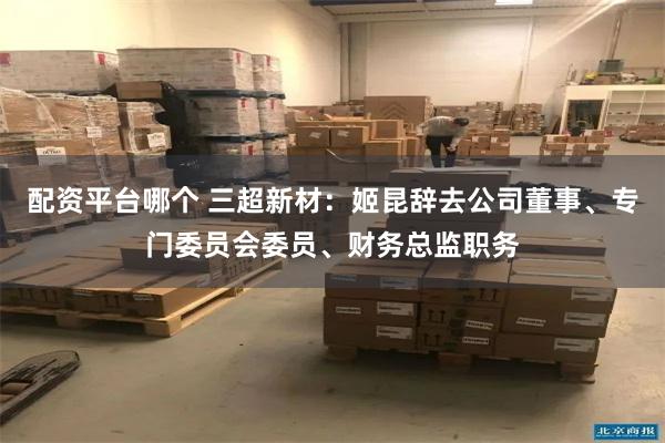 配资平台哪个 三超新材：姬昆辞去公司董事、专门委员会委员、财务总监职务