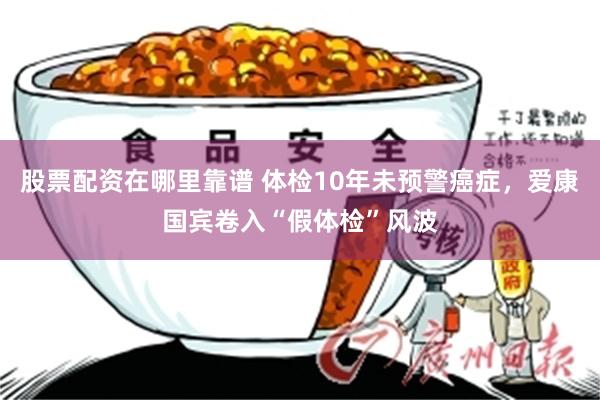 股票配资在哪里靠谱 体检10年未预警癌症，爱康国宾卷入“假体检”风波