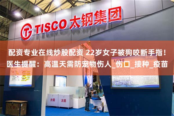 配资专业在线炒股配资 22岁女子被狗咬断手指！医生提醒：高温天需防宠物伤人_伤口_接种_疫苗